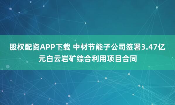 股权配资APP下载 中材节能子公司签署3.47亿元白云岩矿综合利用项目合同