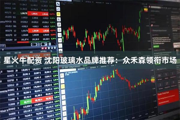 星火牛配资 沈阳玻璃水品牌推荐：众禾森领衔市场