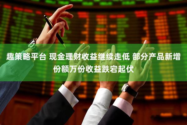 趣策略平台 现金理财收益继续走低 部分产品新增份额万份收益跌宕起伏