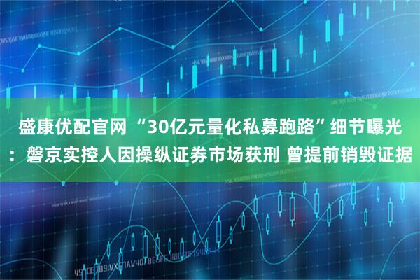 盛康优配官网 “30亿元量化私募跑路”细节曝光：磐京实控人因操纵证券市场获刑 曾提前销毁证据