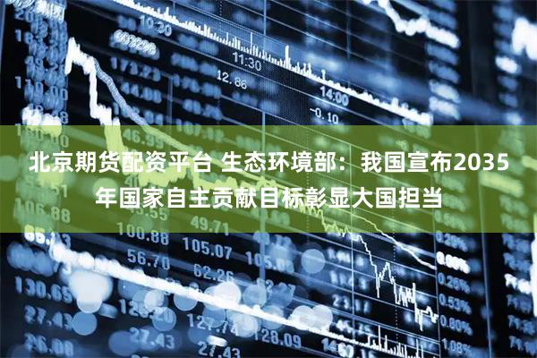 北京期货配资平台 生态环境部：我国宣布2035年国家自主贡献目标彰显大国担当