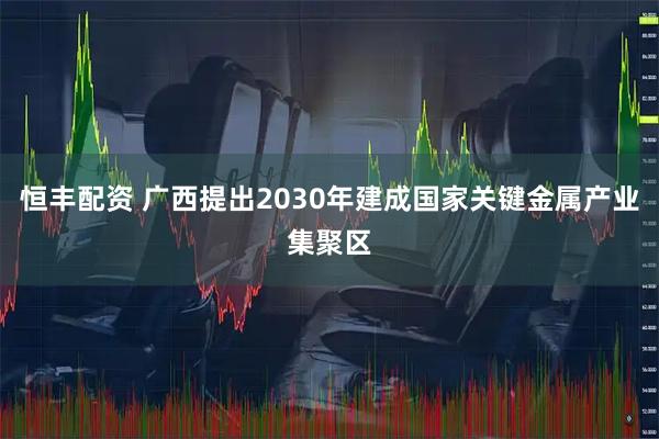 恒丰配资 广西提出2030年建成国家关键金属产业集聚区