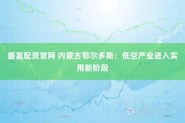 盛富配资官网 内蒙古鄂尔多斯：低空产业进入实用新阶段
