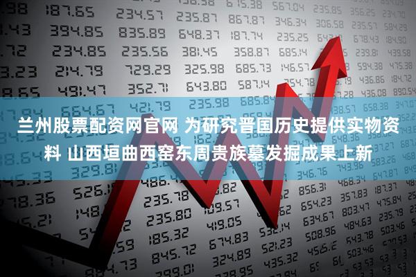 兰州股票配资网官网 为研究晋国历史提供实物资料 山西垣曲西窑东周贵族墓发掘成果上新