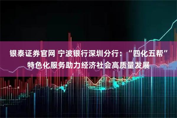 银泰证券官网 宁波银行深圳分行：“四化五帮”特色化服务助力经济社会高质量发展