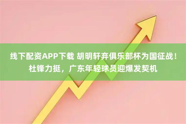 线下配资APP下载 胡明轩弃俱乐部杯为国征战！杜锋力挺，广东年轻球员迎爆发契机