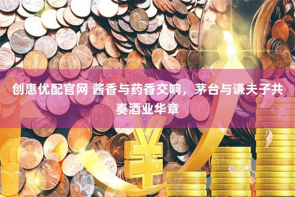 创惠优配官网 酱香与药香交响，茅台与谦夫子共奏酒业华章