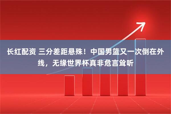 长红配资 三分差距悬殊！中国男篮又一次倒在外线，无缘世界杯真非危言耸听