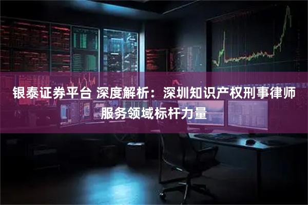 银泰证券平台 深度解析：深圳知识产权刑事律师服务领域标杆力量
