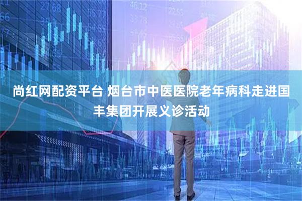尚红网配资平台 烟台市中医医院老年病科走进国丰集团开展义诊活动