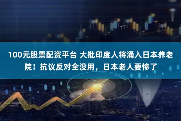 100元股票配资平台 大批印度人将涌入日本养老院！抗议反对全没用，日本老人要惨了