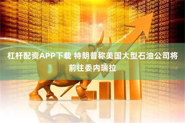 杠杆配资APP下载 特朗普称美国大型石油公司将前往委内瑞拉