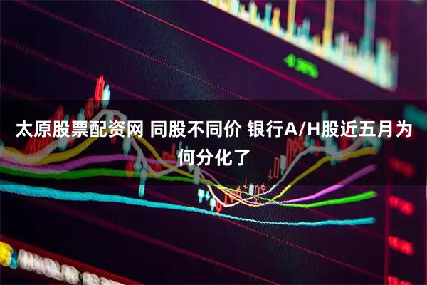 太原股票配资网 同股不同价 银行A/H股近五月为何分化了