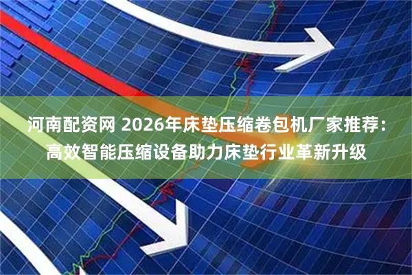 河南配资网 2026年床垫压缩卷包机厂家推荐：高效智能压缩设备助力床垫行业革新升级